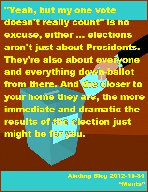 "Yeah, but my one vote doesn't really count" is no excuse, either ... elections aren't just about Presidents. They're also about everyone and everything down-ballot from there. And the closer to your home they are, the more immediate and dramatic the results of the election just might be for you. #Vote #MyVoteCounts #AbidingBlog2017Merits